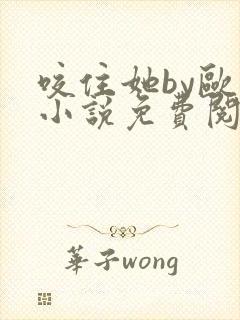 咬住她by欧阳小说免费阅读最新章节