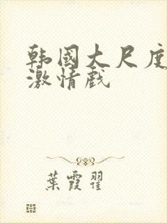 韩国大尺度床戏激情戏