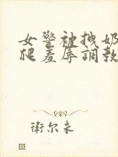 女警被拽奶头跪爬羞辱调教