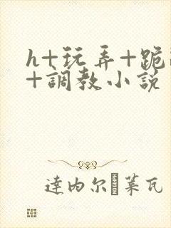 h+玩弄+跪趴+调教小说