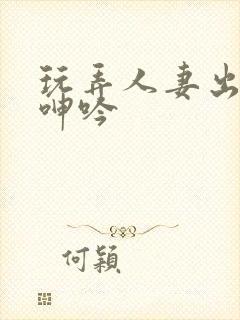 玩弄人妻出迎合呻吟