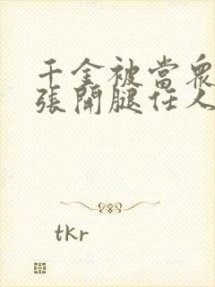 千金被当众羞辱张开腿任人玩弄小说