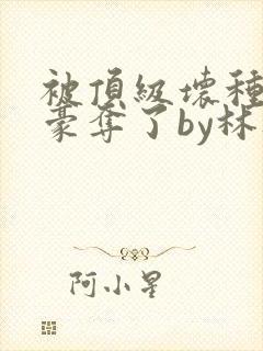 被顶级坏种强取豪夺了by林听成