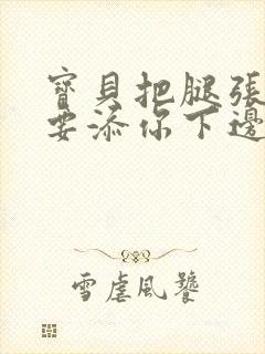 宝贝把腿张开我要添你下边d视频