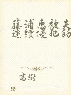 藤浦惠被夫上司连续侵犯的后果及影