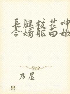 长腿校花呻吟迎合娇躯白嫩小视频