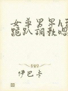 女尊男卑h玩弄跪趴调教嗯啊女尊男卑