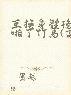 互换身体后我强啪了竹马(高h1v1甜宠)》