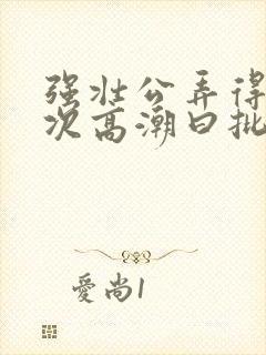 强壮公弄得我次次高潮曰批全过程