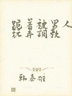 跪着被男人蹂躏玩弄调教