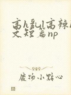 高h乱l高辣h文短篇np