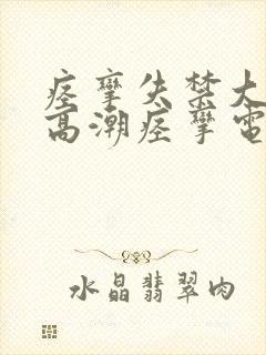 痉挛失禁大喷水高潮痉挛电影