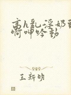 高h乱淫奶头嗯啊呻吟动