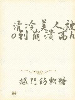 清冷美人被cao到崩溃高h小说