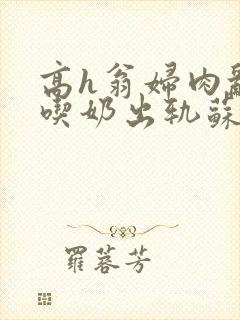 高h翁妇肉乱文吃奶出轨苏桃