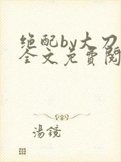 绝配by大刀滟全文免费阅读笔趣阁