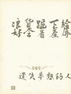 浪货跪下给我好好含着羞辱调教