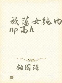 放荡女纯肉辣文np高h