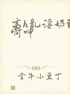 高h乱淫奶头嗯啊呻