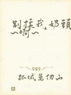 别揉我奶头~嗯~啊~