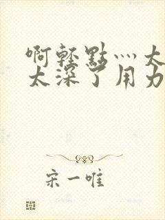 啊轻点灬太粗嗯太深了用力的视频