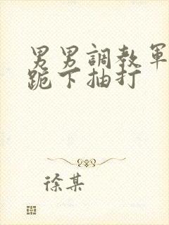 男男调教军警奴跪下抽打