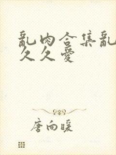 乱肉合集乱高h久久爱