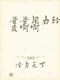 爸爸用力干我好爽啊啊