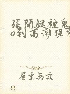 张开腿被鬼cao到高潮视频