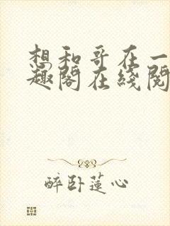 想和哥在一起笔趣阁在线阅读最新章