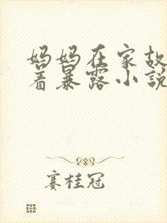 妈妈在家故意穿着暴露小说