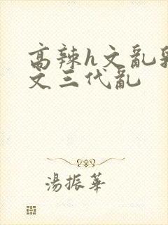 高辣h文乱乳h文三代乱