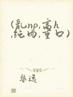 (乱np,高h,纯肉,重口)