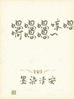 嗯嗯嗯哼嗯哼啊啊嗯嗯~