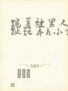 跪着被男人用脚趾玩弄h小说