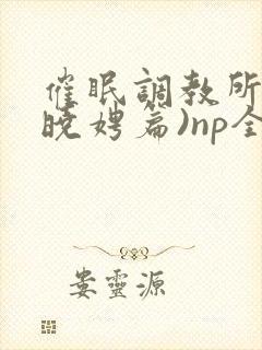 催眠调教所(李晓娉篇)np全肉