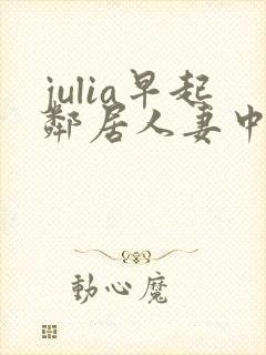julia早起邻居人妻中文字幕最新章节内