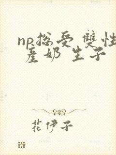 np总受 双性 产奶 生子
