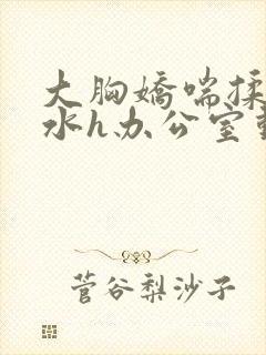 大胸娇喘揉捏奶水h办公室动漫