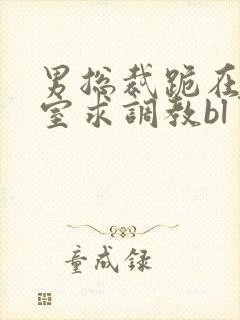 男总裁跪在办公室求调教bl男男