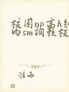 校园np高h纯肉sm调教校花
