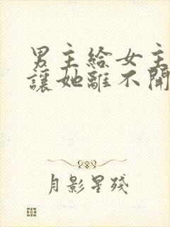 男主给女主吃药让她离不开他的现言