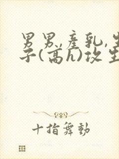 男男,产乳,生子(高h)攻生子