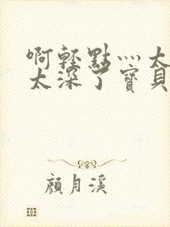 啊轻点灬太粗嗯太深了宝贝q视频