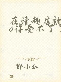 在情趣店被cao得受不了了小说封面