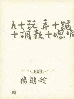 h+玩弄+跪趴+调教+嗯啊全文