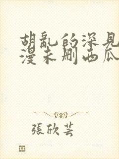 胡乱的深见君动漫未删西瓜