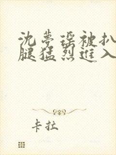 沈梦瑶被扒开双腿猛烈进入