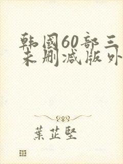 韩国60部三级未删减版外出