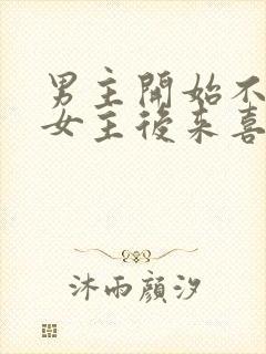 男主开始不喜欢女主后来喜欢的古言